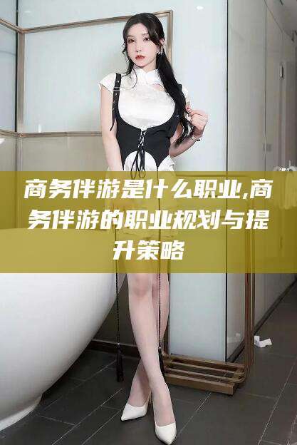 象山商务伴游是什么职业,商务伴游的职业规划与提升策略