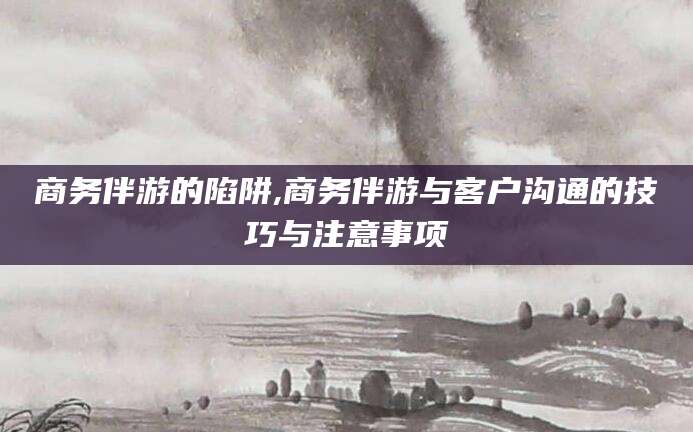 象山商务伴游的陷阱,商务伴游与客户沟通的技巧与注意事项