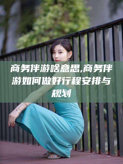 象山商务伴游啥意思,商务伴游如何做好行程安排与规划