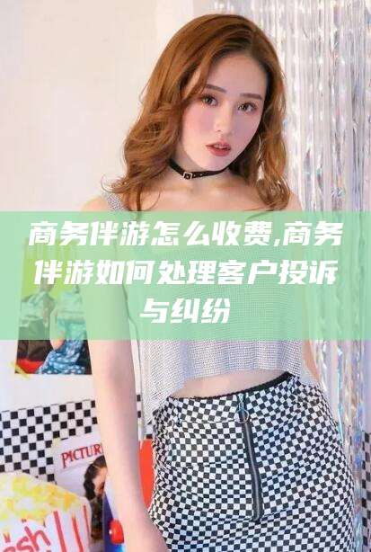 象山商务伴游怎么收费,商务伴游如何处理客户投诉与纠纷