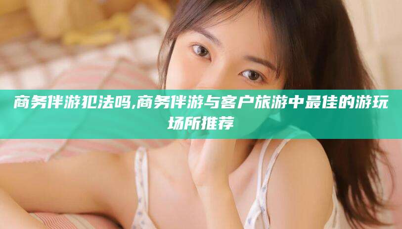 象山商务伴游犯法吗,商务伴游与客户旅游中最佳的游玩场所推荐