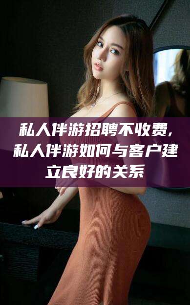 象山私人伴游招聘不收费,私人伴游如何与客户建立良好的关系