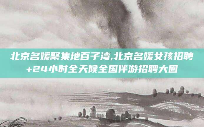 象山北京名媛聚集地百子湾,北京名媛女孩招聘+24小时全天候全国伴游招聘大圈