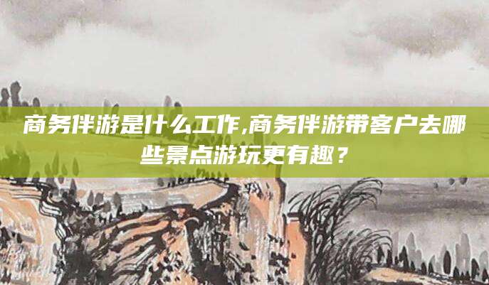 象山商务伴游是什么工作,商务伴游带客户去哪些景点游玩更有趣？