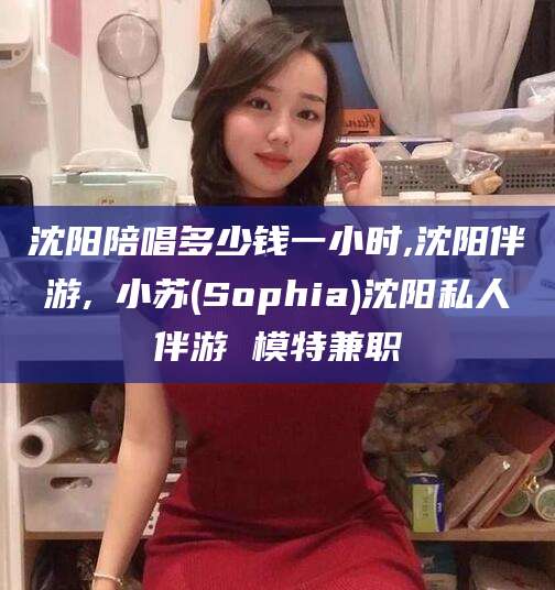 象山沈阳陪唱多少钱一小时,沈阳伴游,贠小苏(Sophia)沈阳私人伴游 模特兼职