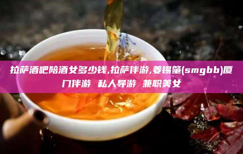 象山拉萨酒吧陪酒女多少钱,拉萨伴游,姜锡肇(smgbb)厦门伴游 私人导游 兼职美女