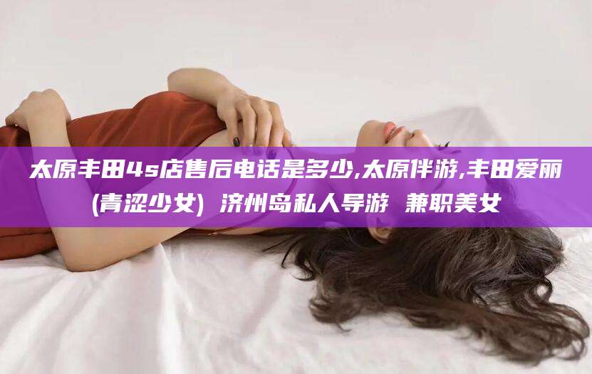 象山太原丰田4s店售后电话是多少,太原伴游,丰田爱丽(青涩少女) 济州岛私人导游 兼职美女