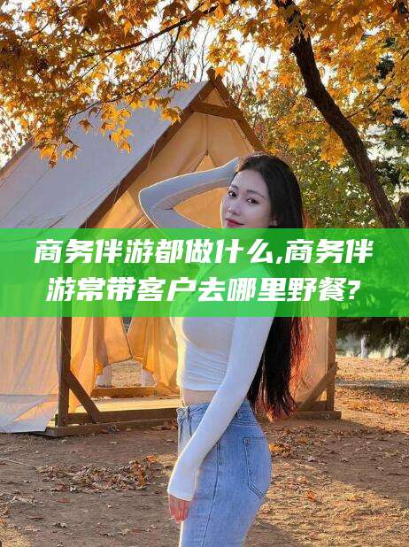 象山商务伴游都做什么,商务伴游常带客户去哪里野餐?