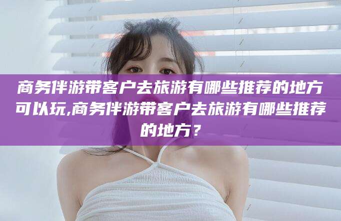 象山商务伴游带客户去旅游有哪些推荐的地方可以玩,商务伴游带客户去旅游有哪些推荐的地方？