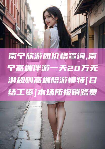 象山南宁旅游团价格查询,南宁高端伴游一天20万无潜规则高端陪游模特[日结工资]本场所报销路费