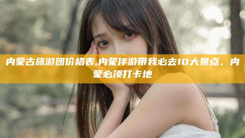 象山内蒙古旅游团价格表,内蒙伴游带我必去10大景点，内蒙必须打卡地