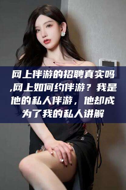 象山网上伴游的招聘真实吗,网上如何约伴游？我是他的私人伴游，他却成为了我的私人讲解