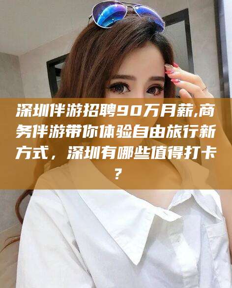 象山深圳伴游招聘90万月薪,商务伴游带你体验自由旅行新方式，深圳有哪些值得打卡？