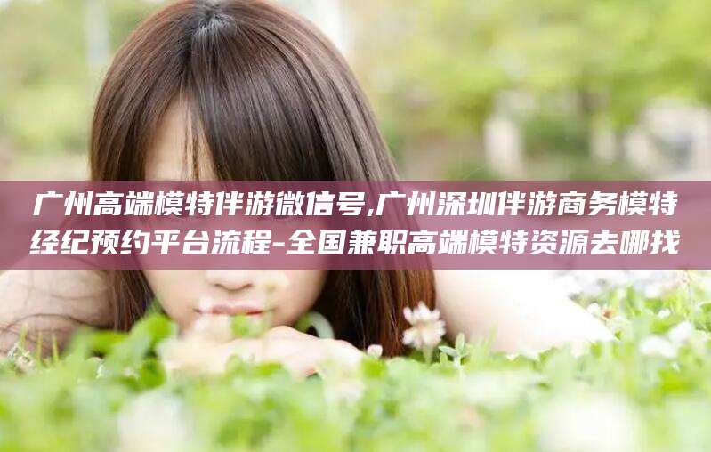 象山广州高端模特伴游微信号,广州深圳伴游商务模特经纪预约平台流程-全国兼职高端模特资源去哪找