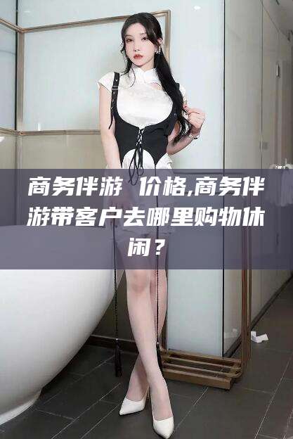 象山商务伴游 价格,商务伴游带客户去哪里购物休闲？
