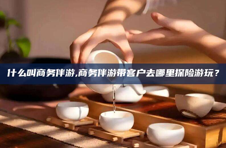 象山什么叫商务伴游,商务伴游带客户去哪里探险游玩？