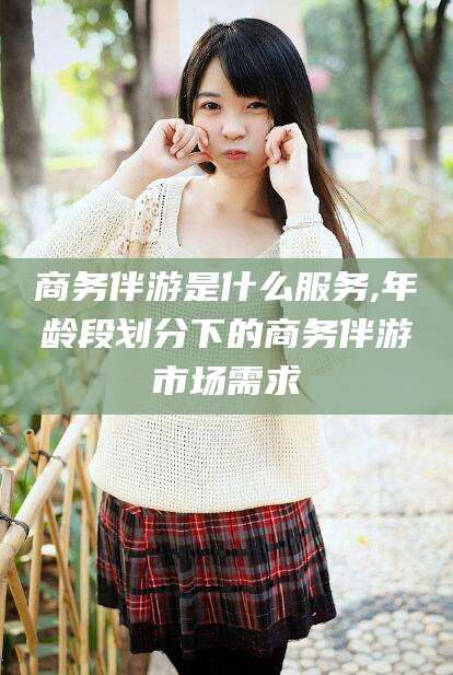 象山商务伴游是什么服务,年龄段划分下的商务伴游市场需求