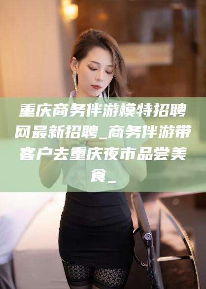 象山重庆商务伴游模特招聘网最新招聘_商务伴游带客户去重庆夜市品尝美食_