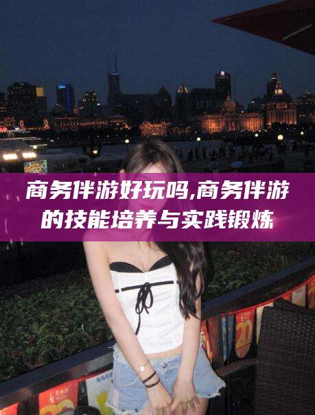 象山商务伴游好玩吗,商务伴游的技能培养与实践锻炼