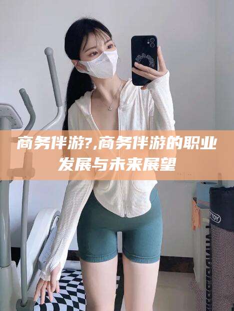 象山商务伴游?,商务伴游的职业发展与未来展望